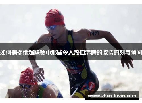 如何捕捉俄超联赛中那些令人热血沸腾的激情时刻与瞬间