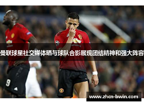 曼联球星社交媒体晒与球队合影展现团结精神和强大阵容