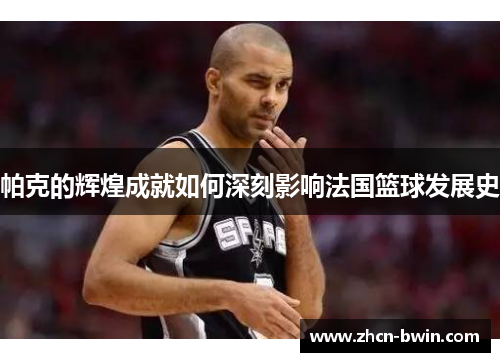 帕克的辉煌成就如何深刻影响法国篮球发展史