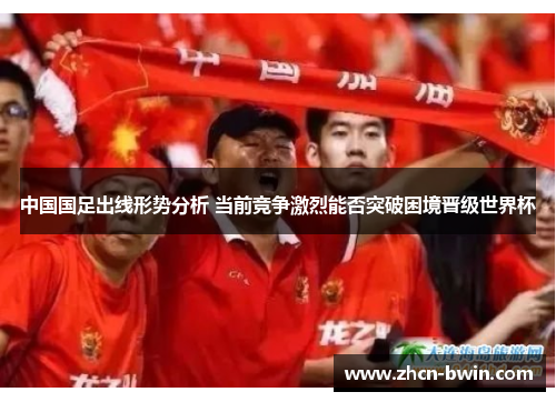 中国国足出线形势分析 当前竞争激烈能否突破困境晋级世界杯