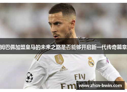 姆巴佩加盟皇马的未来之路是否能够开启新一代传奇篇章