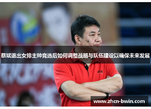 蔡斌退出女排主帅竞选后如何调整战略与队伍建设以确保未来发展