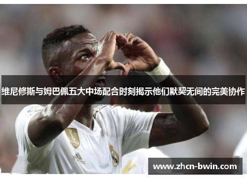 维尼修斯与姆巴佩五大中场配合时刻揭示他们默契无间的完美协作