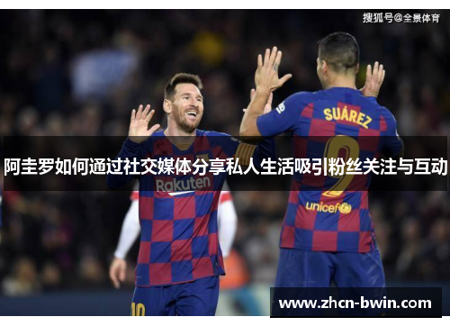 阿圭罗如何通过社交媒体分享私人生活吸引粉丝关注与互动